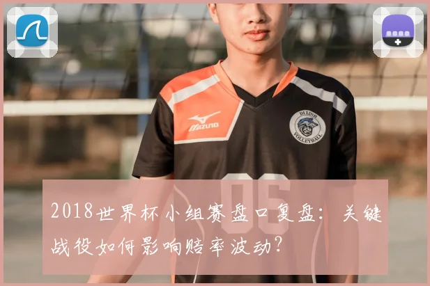 2018世界杯小组赛盘口复盘：关键战役如何影响赔率波动？