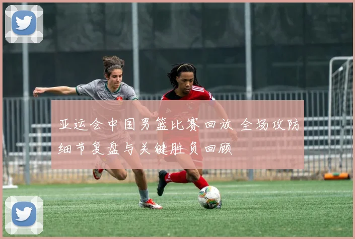 亚运会中国男篮比赛回放 全场攻防细节复盘与关键胜负回顾