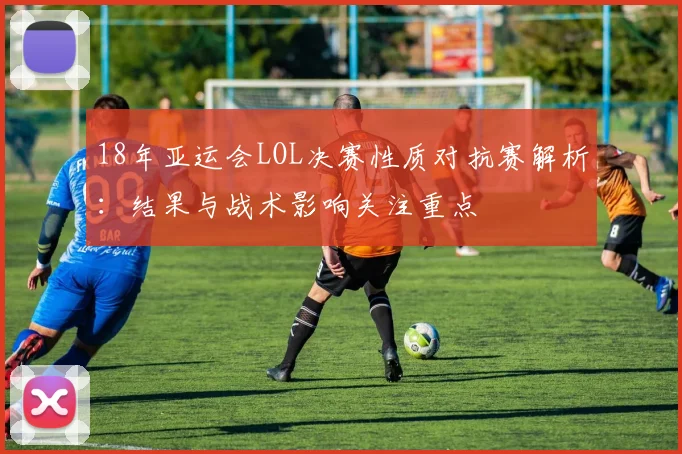18年亚运会LOL决赛性质对抗赛解析：结果与战术影响关注重点