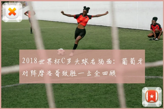 2018世界杯C罗头球名场面:葡萄牙对阵摩洛哥致胜一击全回顾
