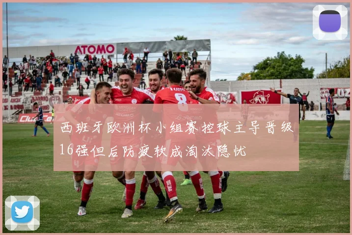 西班牙欧洲杯小组赛控球主导晋级16强但后防疲软成淘汰隐忧