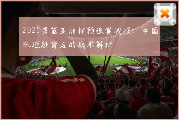 2021男篮亚洲杯预选赛战报：中国队连胜背后的战术解析
