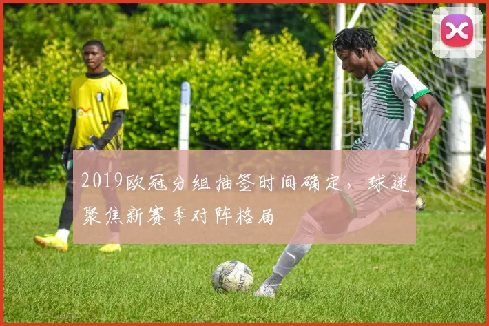 2019欧冠分组抽签时间确定，球迷聚焦新赛季对阵格局