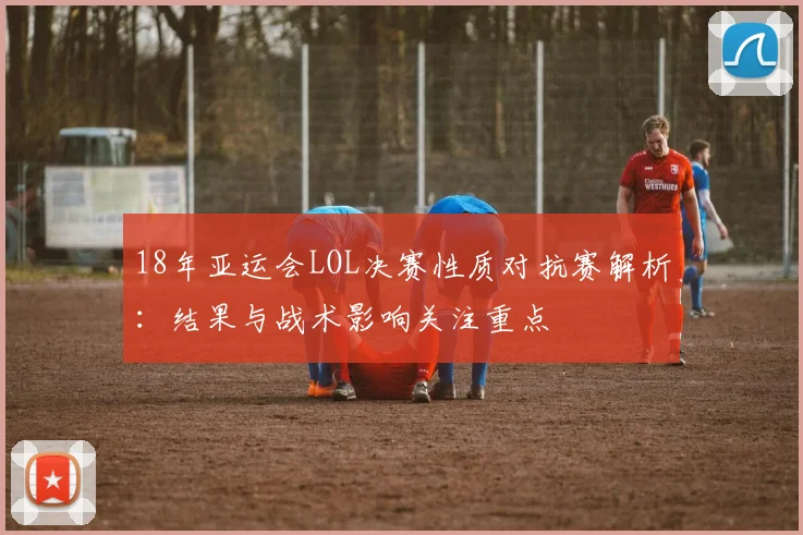 18年亚运会LOL决赛性质对抗赛解析：结果与战术影响关注重点