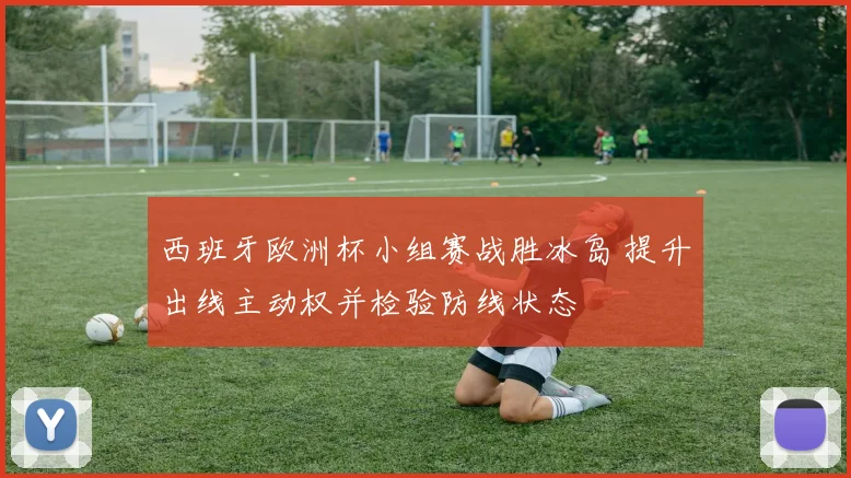 西班牙欧洲杯小组赛战胜冰岛 提升出线主动权并检验防线状态