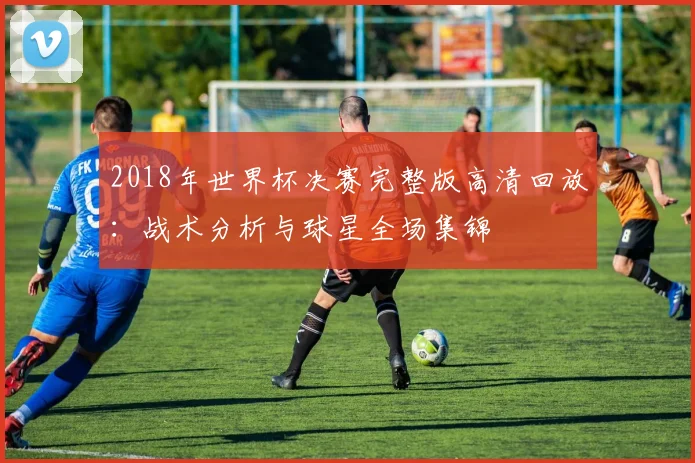 2018年世界杯决赛完整版高清回放：战术分析与球星全场集锦