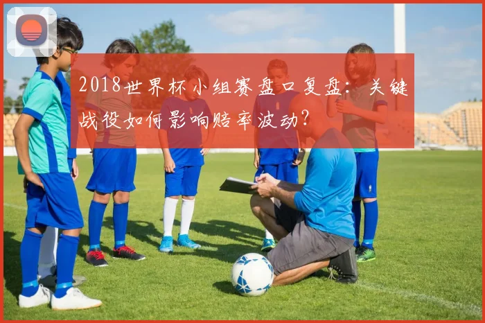 2018世界杯小组赛盘口复盘：关键战役如何影响赔率波动？