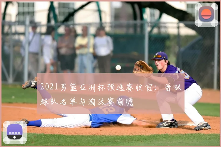 2021男篮亚洲杯预选赛收官：晋级球队名单与淘汰赛前瞻